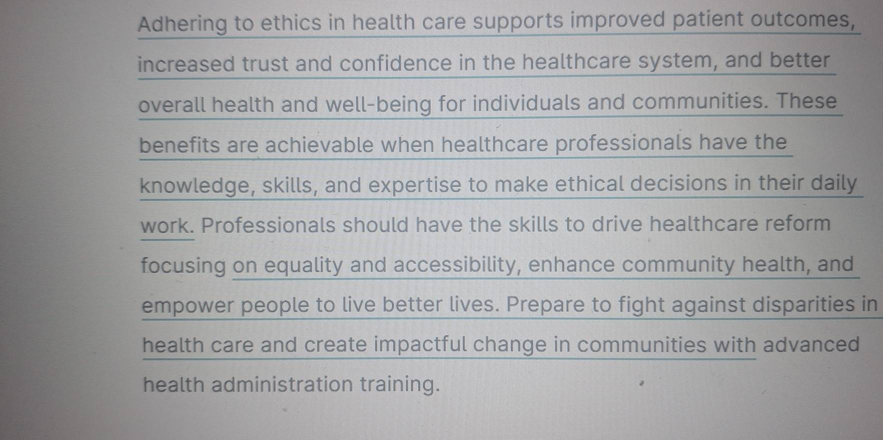 Adhering to ethics in health care supports improved patient outcomes, 
increased trust and confidence in the healthcare system, and better 
overall health and well-being for individuals and communities. These 
benefits are achievable when healthcare professionals have the 
knowledge, skills, and expertise to make ethical decisions in their daily 
work. Professionals should have the skills to drive healthcare reform 
focusing on equality and accessibility, enhance community health, and 
empower people to live better lives. Prepare to fight against disparities in 
health care and create impactful change in communities with advanced 
health administration training.