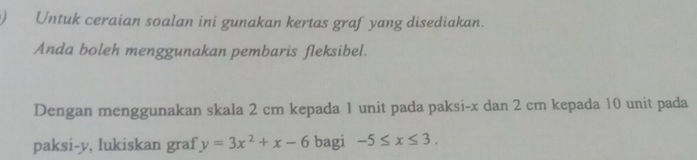 Untuk ceraian soalan ini gunakan kertas graf yang disediakan. 
Anda boleh menggunakan pembaris fleksibel. 
Dengan menggunakan skala 2 cm kepada 1 unit pada paksi- x dan 2 cm kepada 10 unit pada 
paksi- y, lukiskan graf y=3x^2+x-6 bagi -5≤ x≤ 3.