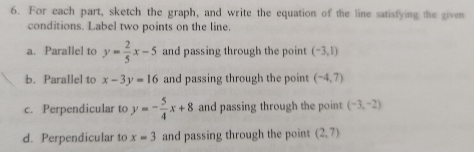 For each part, sketch the graph, and write the equation of the line satisfying the given 
conditions. Label two points on the line. 
a. Parallel to y= 2/5 x-5 and passing through the point (-3,1)
b. Parallel to x-3y=16 and passing through the point (-4,7)
c. Perpendicular to y=- 5/4 x+8 and passing through the point (-3,-2)
d. Perpendicular to x=3 and passing through the point (2,7)