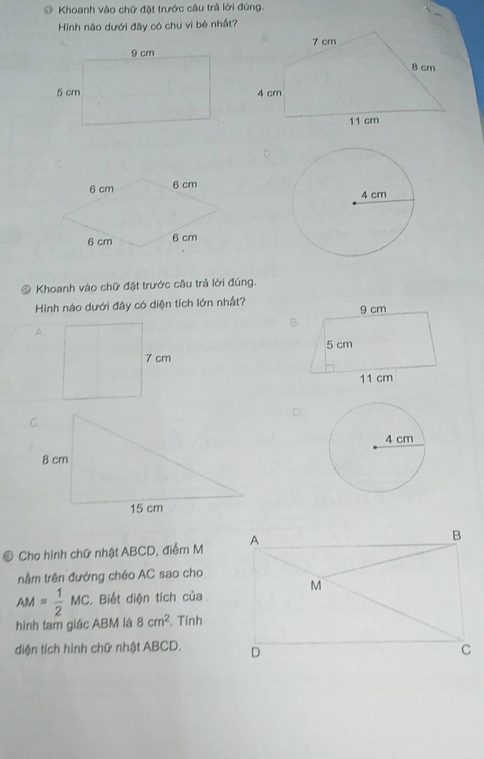 Khoanh vào chữ đặt trước câu trả lời đúng. 
Hình nào dưới đây có chu vi bé nhất? 
D 
* Khoanh vào chữ đặt trước câu trả lời đúng. 
Hình nào dưới đây có diện tích lớn nhất? 
A. 
D 
0 Cho hình chữ nhật ABCD, điểm M 
nằm trên đường chéo AC sao cho
AM= 1/2 MC. Biết diện tích của 
hình tam giác ABM là 8cm^2. Tính 
diện tích hình chữ nhật ABCD.