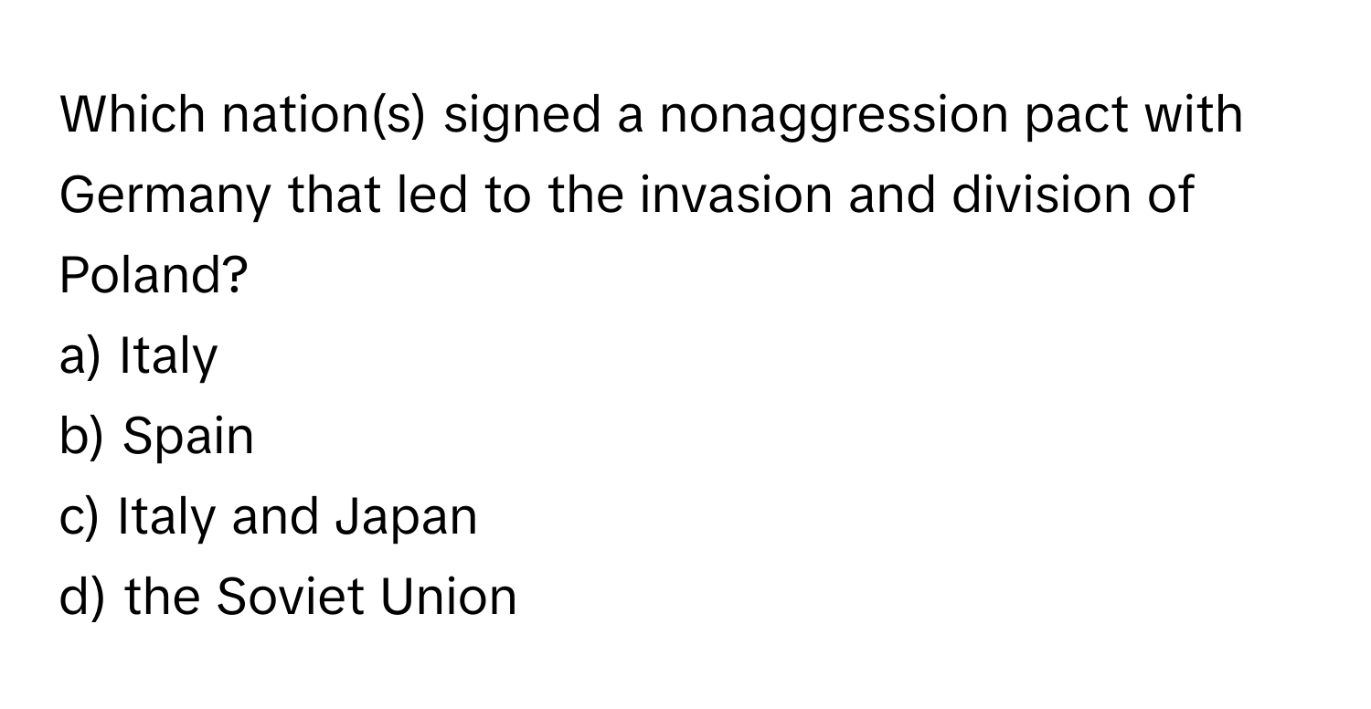 Which nation(s) signed a nonaggression pact with Germany that led to the invasion and division of Poland? 

a) Italy
b) Spain
c) Italy and Japan
d) the Soviet Union