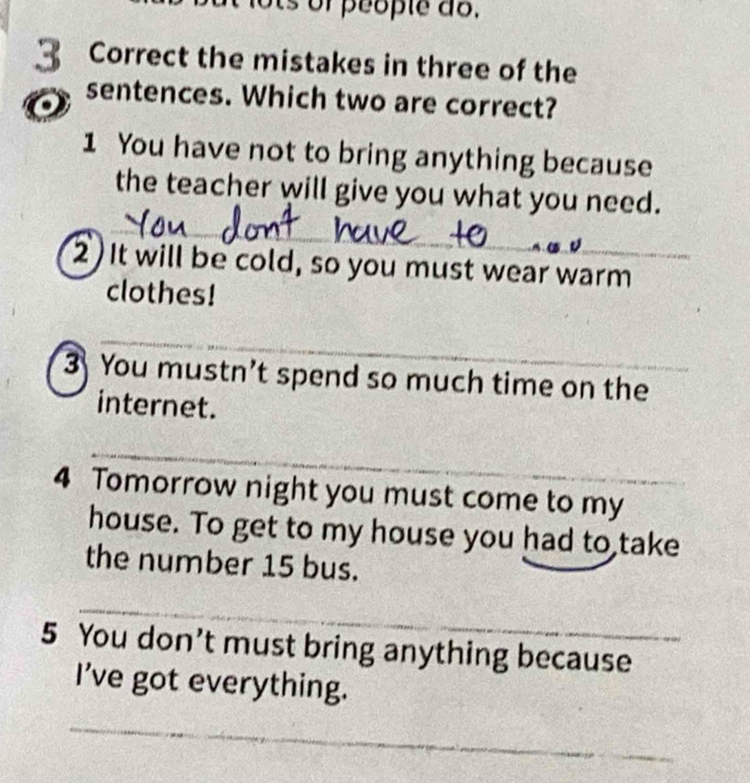 or people do. 
3 Correct the mistakes in three of the 
o 
sentences. Which two are correct? 
1 You have not to bring anything because 
_ 
the teacher will give you what you need. 
_ 
2) It will be cold, so you must wear warm 
clothes! 
_ 
3 You mustn’t spend so much time on the 
internet. 
_ 
4 Tomorrow night you must come to my 
house. To get to my house you had to take 
the number 15 bus. 
_ 
5 You don’t must bring anything because 
I've got everything. 
_