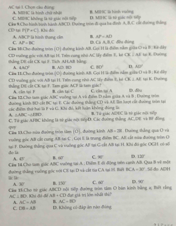 AC tại I. Chọn câu đúng:
A. MIHC là hình chữ nhật B. MIHC là hình vuông
C. MIHC không là tử giác nội tiếp D. MIHC là tử giác nội tiếp
Câu 9.Cho hình bình hành ABCD. Đường tròn đi qua ba đình A,B,C cát đường thắng
CD tại P(P!= C). Khi đó:
A. ABCP là hình thang cân B. AP=AD
C. AP=BC D. Cà A,B,C đều đúng
Câu 10.Cho đường tròn (O) đường kính AB. Gọi H là điểm nằm giữa O và B ; Kẻ dây
CD vuỡng góc với AB tại H. Trên cung nhỏ AC lấy điểm E, kẻ CK⊥ AE tại K. Đường
thắng DE cắt CK tại F. Tích AH.AB bằng:
A. 4AO^2 B. AD. BD C. BD^2 D. AD^2
Câu 11.Cho đường tròn (O) đường kính AB. Gọi H là điểm nằm giữa O và B ; Kê dây
CD vuỡng góc với AB tại H. Trên cung nhỏ AC lấy điểm E, ké CK⊥ AE tại K. Đường
thẳng DE cắt CK tại F. Tam giác ACF là tam giác?
A. cân tại F B. cân tại C C. cân tại A D. đều
Câu 12.Cho tam giác ABC vuông tại A và điểm D nằm giữa A và B ; Đường tròn
đường kính BD cắt BC tại E. Các đường thắng CD và AE lần lượt cắt đường tròn tại
các điểm thứ hai là F và G. Khi đó, kết luận không đúng là:
A. △ ABCsim △ EBD. B. Tứ giác ADEC là tú giác nội tiếp
C. Tứ giác AFBC không là tứ giác nội tiếpD. Các đường thắng AC,DE và BF đồng
quy
Câu 13.Cho nửa đường tròn tan (O) , đường kính AB=2R. Đường thẳng qua O và
vuông góc AB cắt cung AB tại C ; Gọi E là trung điểm BC. AE cắt nửa đường tròn O
tại F. Đường thẳng qua C và vuông góc AF tại G cắt AB tại H. Khi đó góc OGH có số
đo là:
A. 45° B. 60° C. 90° D. 120°
Câu 14.Cho tam giác ABC vuông tại A ; Điểm E di động trên cạnh AB. Qua B vẽ một
đường thắng vuông góc với CE tại D và cất tia CA tại H. Biết BCA=30°. Số đo ADH
là: là:
A. 30° B. 150° C. 60° D. 90°
Câu 15.Cho tứ giác ABCD nội tiếp đường tròn tâm O bán kính bằng a; Biết rằng
AC⊥ BD. Khi đó để AB+CD đạt giá trị lớn nhất thì?
A. AC=AB B. AC=BD
C. DB=AB D. Không có đáp án nào đúng