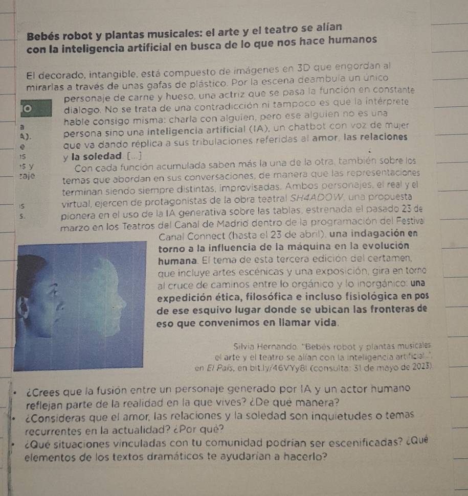 Bebés robot y plantas musicales: el arte y el teatro se alían
con la inteligencia artificial en busca de lo que nos hace humanos
El decorado, intangible, está compuesto de imágenes en 3D que engordan al
mirarlas a través de unas gafas de plástico. Por la escena deambula un único
personaje de carne y hueso, una actriz que se pasa la función en constante
diálogo. No se trata de una contradicción ni tampoco es que la intérprete
a hable consigo misma: charla con alguien, pero ese alguien no es una
a). persona sino una inteligencia artificial (IA), un chatbot con voz de mujer
e que va dando réplica a sus tribulaciones referidas al amor, las relaciones
t5 y la soledad. [...]
$ y Con cada función acumulada saben más la una de la otra, también sobre los
:aje temas que abordan en sus conversaciones, de manera que las representaciones
terminan siendo siempre distintas, improvisadas. Ambos personajes, el real y el
)S virtual, ejercen de protagonistas de la obra teatral SH4ADOW, una propuesta
5. pionera en el uso de la IA generativa sobre las tablas, estrenada el pasado 23 d
marzo en los Teatros del Canal de Madrid dentro de la programación del Festival
Canal Connect (hasta el 23 de abril), una indagación en
torno a la influencia de la máquina en la evolución
humana. El tema de esta tercera edición del certamen,
que incluye artes escénicas y una exposición, gira en tomo
al cruce de caminos entre lo orgánico y lo inorgánico: una
expedición ética, filosófica e incluso fisiológica en pos
de ese esquivo lugar donde se ubican las fronteras de
eso que convenimos en llamar vida.
Silvia Hernando. 'Bebés robot y plantas musicaless
el arte y el teatru se alían con la inteligencia artificial. ''
en El País, en bit.ly/46VYy8l (consulta: 31 de mayo de 2023).
¿Crees que la fusión entre un personaje generado por IA y un actor humano
reflejan parte de la realidad en la que vives? ¿De que manera?
¿Consideras que el amor, las relaciones y la soledad son inquietudes o temas
recurrentes en la actualidad? ¿Por qué?
¿Qué situaciones vinculadas con tu comunidad podrían ser escenificadas? ¿Qué
elementos de los textos dramáticos te ayudarían a hacerlo?