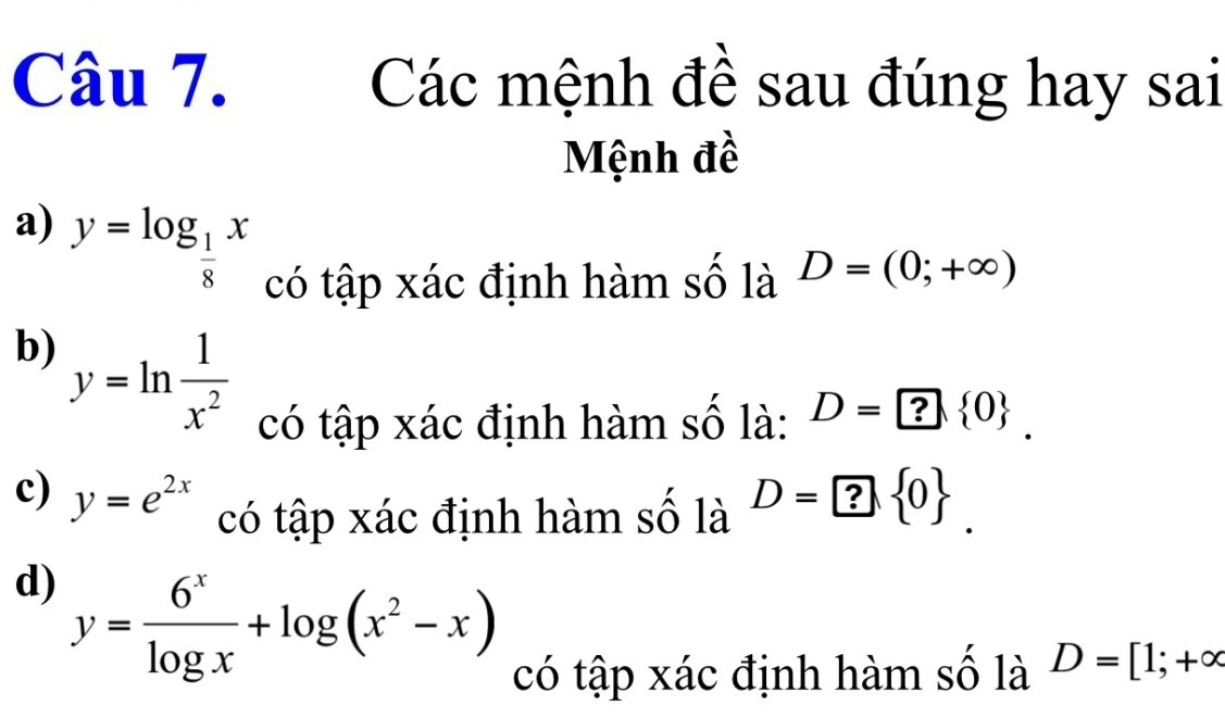 Các mệnh đề sau đúng hay sai 
Mệnh đề 
a) y=log _ 1/8 x có tập xác định hàm số là D=(0;+∈fty )
b) y=ln  1/x^2  có tập xác định hàm số là: D=? 0. 
c) y=e^(2x) có tập xác định hàm số là D=? 0. 
d) y= 6^x/log x +log (x^2-x) có tập xác định hàm số là D=[1;+∈fty