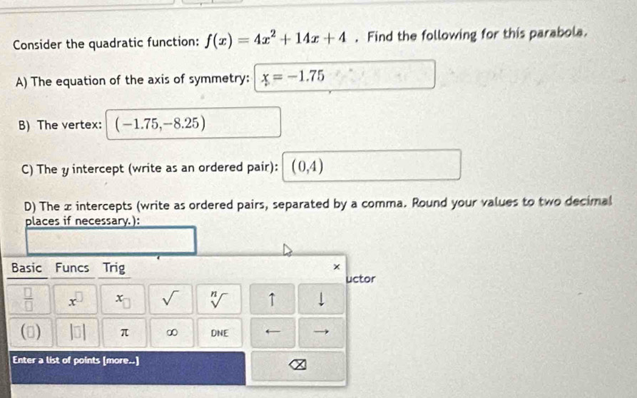 Consider the quadratic function: f(x)=4x^2+14x+4. Find the following for this parabola. 
A) The equation of the axis of symmetry: x=-1.75
B) The vertex: (-1.75,-8.25)
C) The y intercept (write as an ordered pair): (0,4)
D) The x intercepts (write as ordered pairs, separated by a comma. Round your values to two decimal 
places if necessary.): 
Basic Funcs Trig x 
uctor
 □ /□   x^(□) x_□  sqrt() sqrt[n]() ↑ 
() beginvmatrix □ endvmatrix π ∞ DNE
Enter a list of points [more..]