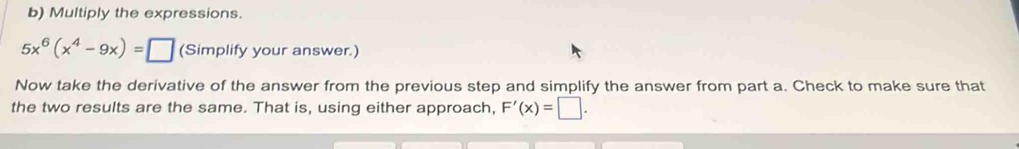 Multiply the expressions.
5x^6(x^4-9x)=□ (Simplify your answer.) 
Now take the derivative of the answer from the previous step and simplify the answer from part a. Check to make sure that 
the two results are the same. That is, using either approach, F'(x)=□.