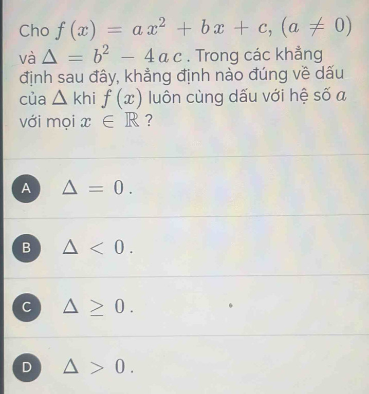 Cho f(x)=ax^2+bx+c, (a!= 0)
và △ =b^2-4ac. Trong các khẳng
định sau đây, khẳng định nào đúng về dấu
của △ khi f(x) luôn cùng dấu với hệ số a
với mọi x∈ R ?
A △ =0.
B △ <0</tex>.
C △ ≥ 0.
D △ >0.