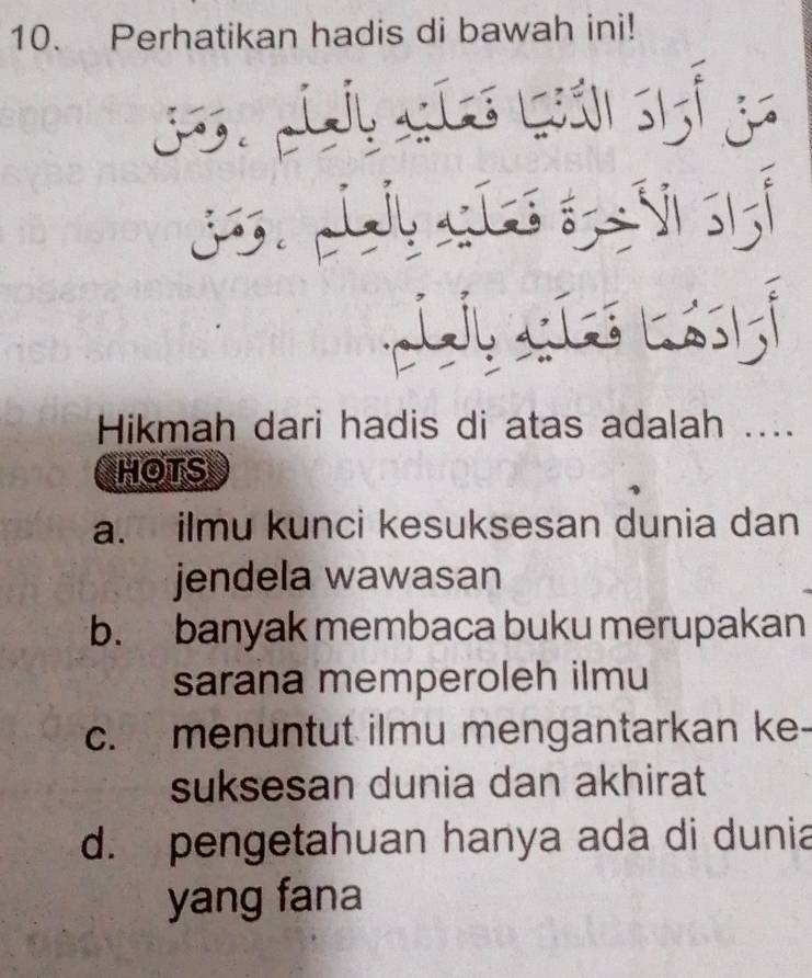 Perhatikan hadis di bawah ini!
hie
j
jo.
J l
Hikmah dari hadis di atas adalah ....
HOTS
a. ilmu kunci kesuksesan dunia dan
jendela wawasan
b. banyak membaca buku merupakan
sarana memperoleh ilmu
c. menuntut ilmu mengantarkan ke-
suksesan dunia dan akhirat
d. pengetahuan hanya ada di dunia
yang fana