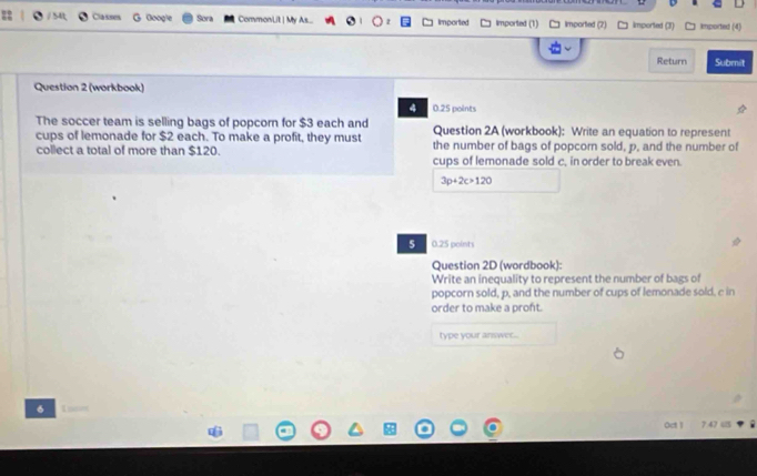 Classes Google Sora CommonLit | My As... Imported imported (1) imported (7) imported (3) □ imported (4) 
Return Submit 
Question 2 (workbook) 
4 0.25 points 
The soccer team is selling bags of popcorn for $3 each and Question 2A (workbook): Write an equation to represent 
cups of lemonade for $2 each. To make a profit, they must the number of bags of popcorn sold, p, and the number of 
collect a total of more than $120. cups of lemonade sold c, in order to break even.
3p+2c>120
5 0.25 points 
Question 2D (wordbook): 
Write an inequality to represent the number of bags of 
popcorn sold, p, and the number of cups of lemonade sold, c in 
order to make a proft. 
type your answer... 
6 1= 
Oct | 7.47 45