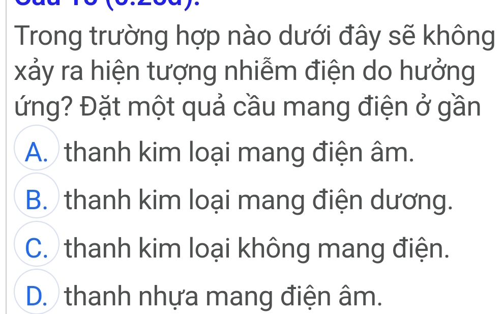 Trong trường hợp nào dưới đây sẽ không
xảy ra hiện tượng nhiễm điện do hưởng
ứng? Đặt một quả cầu mang điện ở gần
A. thanh kim loại mang điện âm.
B. thanh kim loại mang điện dương.
C. thanh kim loại không mang điện.
D. thanh nhựa mang điện âm.