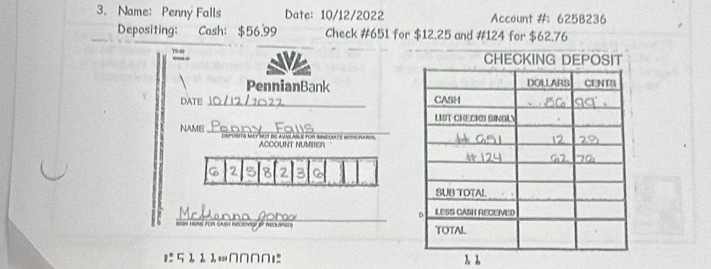 Name: Penny Falls Date: 10/12/2022 Account #： 6258236
Depositing: Cash: $56.99 Check # 651 for $12.25 and #124 for $62.76

PennianBank 
DATE _ 
NAME_ DePOSITS May hut be avas asUe fUr imMcUATe wIhUrawal 
ACCOUNT NUMBER 
a 8 2
_ 
on Here für cas 
=: 5 2 2 1 =∩∩∩∩1 2. 2.