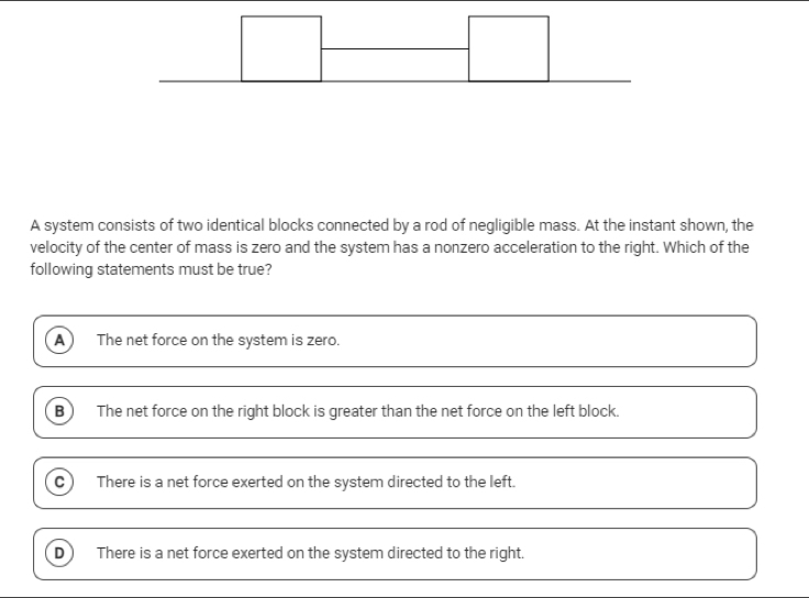 A system consists of two identical blocks connected by a rod of negligible mass. At the instant shown, the
velocity of the center of mass is zero and the system has a nonzero acceleration to the right. Which of the
following statements must be true?
A The net force on the system is zero.
B  The net force on the right block is greater than the net force on the left block.
There is a net force exerted on the system directed to the left.
There is a net force exerted on the system directed to the right.