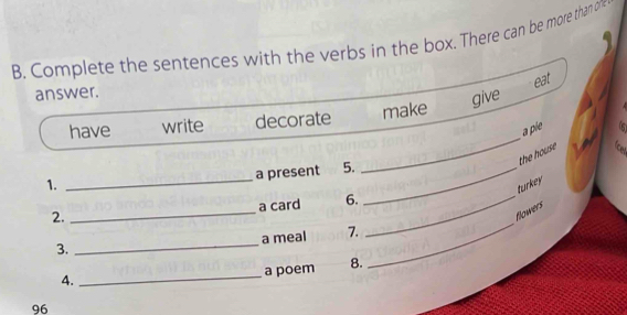 Complete the sentences with the verbs in the box. There can be more than on 
eat 
answer. 
give 
_ 
have write decorate make 
a pie 5 
the house 
_ 
a present 5._ 
1. 
turkey 
_ 
a card 6._ 
_ 
2. 
flowers 
3. _a meal 7. 
4. _a poem 8. 
96