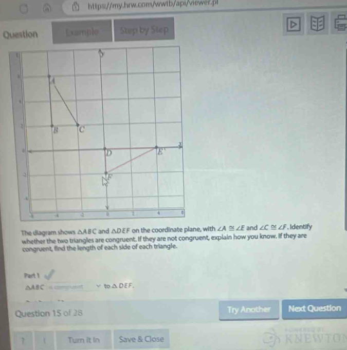 a http://my.hrw.com/wwtb/api/viewer.pl
Question [xample Step by Step
The diagram shows △ ABC and △ DEF on the coordinate plane, with ∠ A≌ ∠ E and ∠ C≌ ∠ F. Identify
whether the two triangles are congruent. If they are not congruent, explain how you know. If they are
congruent, find the length of each side of each triangle.
Part 1
△ ABC a comsuent y° to △ DEF.
Question 15 of 28 Try Another Next Question
            
7  Turn it in Save & Close KNEWTON