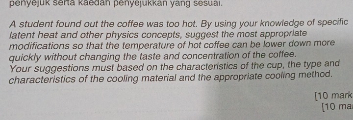 penyejuk serta kaedah penyejukkan yang sesuai. 
A student found out the coffee was too hot. By using your knowledge of specific 
latent heat and other physics concepts, suggest the most appropriate 
modifications so that the temperature of hot coffee can be lower down more 
quickly without changing the taste and concentration of the coffee. 
Your suggestions must based on the characteristics of the cup, the type and 
characteristics of the cooling material and the appropriate cooling method. 
[10 mark 
[10 ma