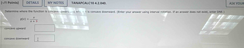 DETAILS MY NOTES TANAPCALC10 4.2.040. ASK YOUR 
Determine where the function is concave upward and who e it is concave downward. (Enter your answer using interval notation. If an answer does not exist, enter DNE.)
g(x)= x/x+9 
concave upward 
concave downward □ 