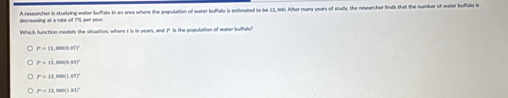 A researcher is studying water buffalo in an area where the population of water buffalo is estimated to be 12, 000. After many years of study, the researcher finds that the number of water buffalo is
decreasing at a rate of 7% per year.
Which function models the situation, where t is in years, and P is the population of water buffalo?
P=12,000(0.07)'
P=12,000(0.03)'
P=12,000(1.07)^t
P=12,000(1.93)'