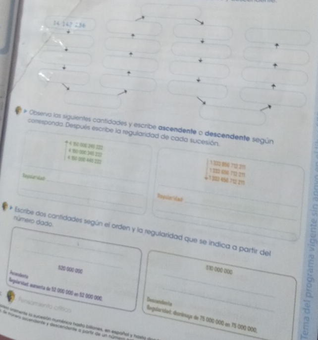 14 14? 286
* Observa las siguientes cantidades y escribe ascendente o descendente según
corresponda. Después escribe la regularidad de cada sucesión.
4 160-000 245 322 1 332 80 712 213
4 150 000 345 222 1 232 666:712-211
_ 4 100:000 445 222 1 323 450 712 211
_
_Reguleridad_ Regularidad
número dado.
_
* Escribe dos cantidades según el orden y la regularidad que se indica a partir del
100 00 000
510 000 000
legslaridat: aumenta de 12 000 000 en 1º 00º 000 Pesendents__
Descondente
Pensamiento crítico
es rimente la sucesión numérica hasto billiones, en españal y hasto de Begularidad: disminays de 75 000 000 en 75 000 000
Se marera ascendente y descendente a partz de un númen