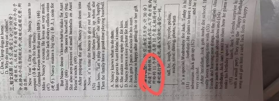 C. Don't keep dogs at home.
D. Why do you buy cat clothes?
、 5 ， 2 ， 10 
,
,、
。
New Year's Day is coming. Nancy wants to
prepare () gifts for her family.
Grandpa Keven loves fruit pies (). (46)_
Mike is Nancy's cousin. He loves art very much.
(47)_ Uncle Jack always collects coins
(). Nancy makes a big clay ( ) coin for
him.
But Nancy doesn’t know what to make for Aunt
Helen! (48) _She sees a baseball key ring.
She also sees pictures of small baseballs on Aunt
Helen’s socks. (49)_
After preparing the gifts, Nancy puts them into
boxes
Now, it's time for Nancy to give out her gifts.
(50) _Aunt Helen jumps up when she
takes hers. “Let’s play baseball!” she says happily.
Then the family have a good time playing baseball.
A. Nancy knows what to do then.
B. She goes to Aunt Helen’s room.
C. She makes some apple pies for him.
D. Nancy draws a nice picture for him.
E. Jack gets 3 pairs of socks for his aunt.
F. Everyone is happy after getting his or her gift.
( 20 , 1.5 , 30 )
4x ,
11 ? 10 ,
”∠，，。
tall, he, laugh, early, people, polite,
ready, nine, during, photo, when
It's a special Wednesday for Jack. Today is hi
(51)_ birthday. He plans to have a co
adventure. Jack gets up (52)_ and he i
very excited.
After breakfast, Jack gets ready for school. H
_
really loves spending time with (53)
friends and learning new things. In the English clas
they learn how to talk about dates and (54)
birthdays. Jack can't wait to share how he plans
make his birthday special.
(55) _lunch, Jack’s friends surprise hi
with a small party. They sing the “Happy Birthda
song and give him a card. Jack feels so happy.