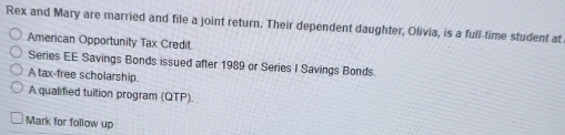 Rex and Mary are married and file a joint return. Their dependent daughter, Olivia, is a full-time student at 
American Opportunity Tax Credit 
Series EE Savings Bonds issued after 1989 or Series I Savings Bonds. 
A tax-free scholarship. 
A qualified tuition program (QTP). 
Mark for follow up