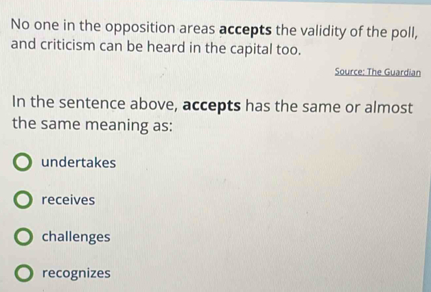 No one in the opposition areas accepts the validity of the poll,
and criticism can be heard in the capital too.
Source: The Guardian
In the sentence above, accepts has the same or almost
the same meaning as:
undertakes
receives
challenges
recognizes