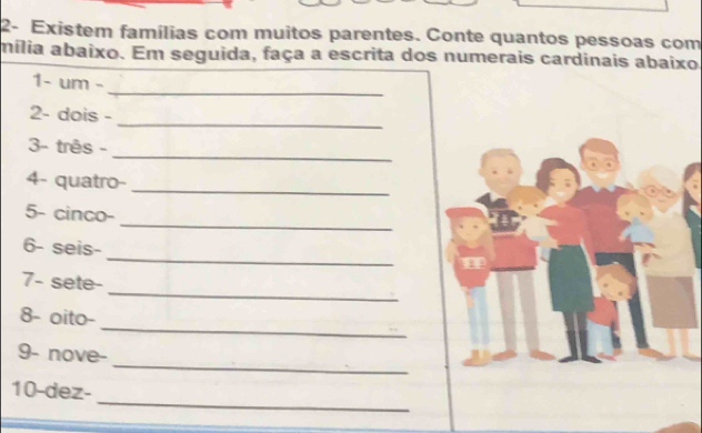 2- Existem famílias com muitos parentes. Conte quantos pessoas com 
mília abaixo. Em seguida, faça a escrita dos numerais cardinais abaixo 
1- um -_ 
2- dois -_ 
_ 
3- três - 
4- quatro-_ 
_ 
5- cinco- 
_ 
6- seis- 
_ 
7- sete- 
_ 
8- oito- 
_ 
9- nove- 
_ 
10-dez-