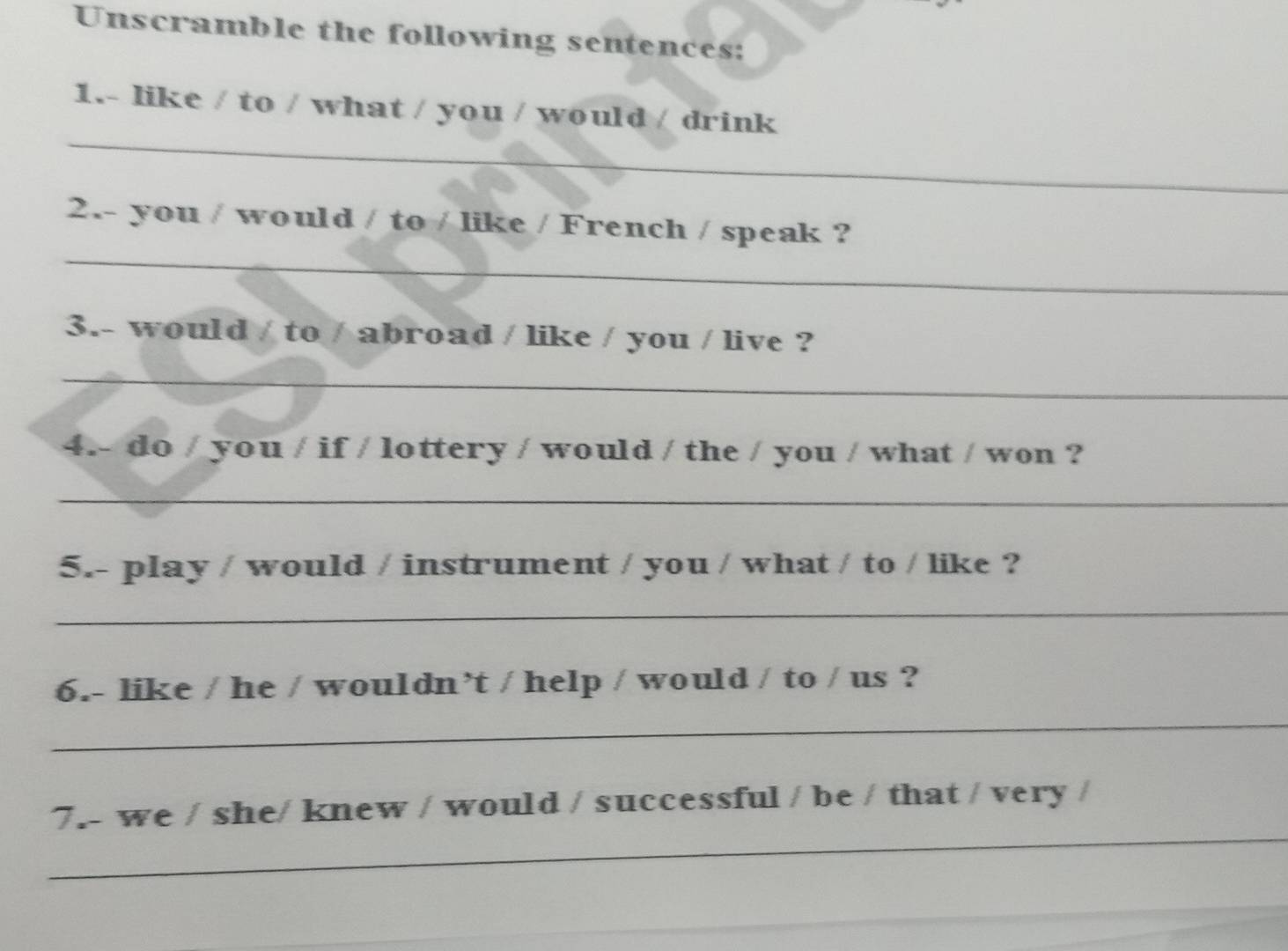 Unscramble the following sentences: 
_ 
1.- like / to / what / you / would / drink 
_ 
2.- you / would / to / like / French / speak ? 
3.- would / to / abroad / like / you / live ? 
_ 
4.- do / you / if / lottery / would / the / you / what / won ? 
_ 
5.- play / would / instrument / you / what / to / like ? 
_ 
6.- like / he / wouldn’t / help / would / to / us ? 
_ 
_ 
7.- we / she/ knew / would / successful / be / that / very /