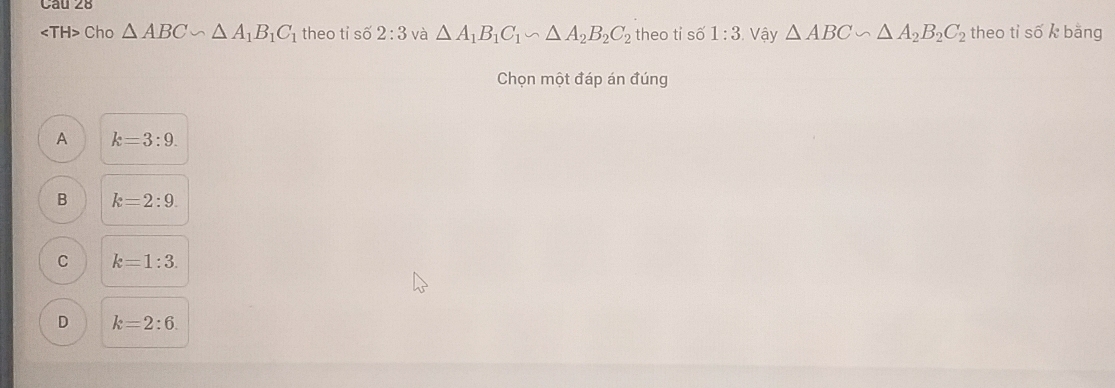 Cho △ ABC∽ △ A_1B_1C_1 theo ti số 2:3 và △ A_1B_1C_1∽ △ A_2B_2C_2 theo ti số 1:3 Vậy △ ABC∽ △ A_2B_2C_2 theo tỉ số k bằng
Chọn một đáp án đúng
A k=3:9.
B k=2:9.
C k=1:3.
D k=2:6.