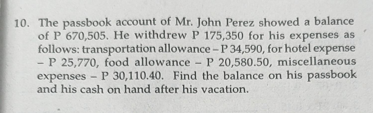 The passbook account of Mr. John Perez showed a balance 
of P 670,505. He withdrew P 175,350 for his expenses as 
follows: transportation allowance - P 34,590, for hotel expense 
- P 25,770, food allowance - P 20,580.50, miscellaneous 
expenses - P 30,110.40. Find the balance on his passbook 
and his cash on hand after his vacation.