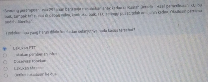 Seorang perempuan usia 29 tahun baru saja melahirkan anak kedua di Rumah Bersalin. Hasil pemeriksaan: KU ibu
baik, tampak tali pusat di depan vulva, kontraksi baik, TFU setinggi pusat, tidak ada janin kedua. Oksitosin pertama
sudah diberikan.
Tindakan apa yang harus dilakukan bidan selanjutnya pada kasus tersebut?
Lakukan PTT
Lakukan pemberian infus
Observasi robekan
Lakukan Masase
Berikan okcitosin ke dua