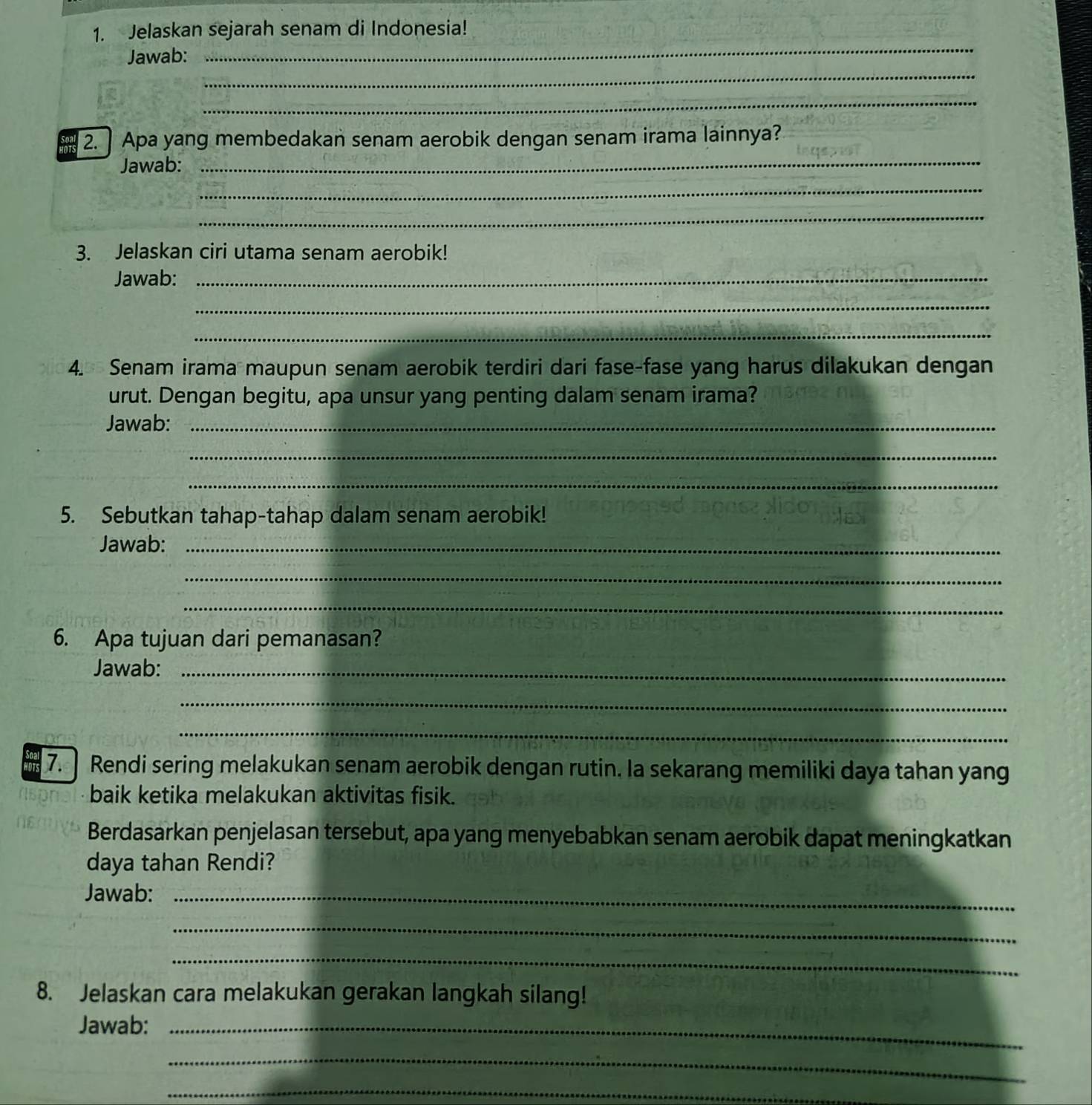 Jelaskan sejarah senam di Indonesia! 
Jawab: 
_ 
_ 
_ 
_ 
2. Apa yang membedakan senam aerobik dengan senam irama lainnya? 
Jawab: 
_ 
_ 
3. Jelaskan ciri utama senam aerobik! 
Jawab:_ 
_ 
_ 
4. Senam irama maupun senam aerobik terdiri dari fase-fase yang harus dilakukan dengan 
urut. Dengan begitu, apa unsur yang penting dalam senam irama? 
Jawab:_ 
_ 
_ 
5. Sebutkan tahap-tahap dalam senam aerobik! 
Jawab:_ 
_ 
_ 
6. Apa tujuan dari pemanasan? 
Jawab:_ 
_ 
_ 
7. Rendi sering melakukan senam aerobik dengan rutin. Ia sekarang memiliki daya tahan yang 
baik ketika melakukan aktivitas fisik. 
Berdasarkan penjelasan tersebut, apa yang menyebabkan senam aerobik dapat meningkatkan 
daya tahan Rendi? 
Jawab:_ 
_ 
_ 
8. Jelaskan cara melakukan gerakan langkah silang! 
Jawab:_ 
_ 
_