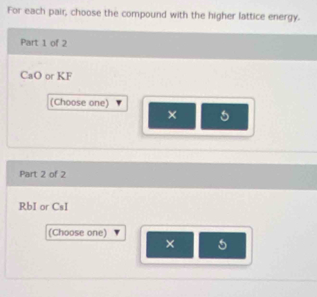 For each pair, choose the compound with the higher lattice energy. 
Part 1 of 2
CaO or KF
(Choose one) 
× 5
Part 2 of 2 
RbI or CsI 
(Choose one) 
× 5