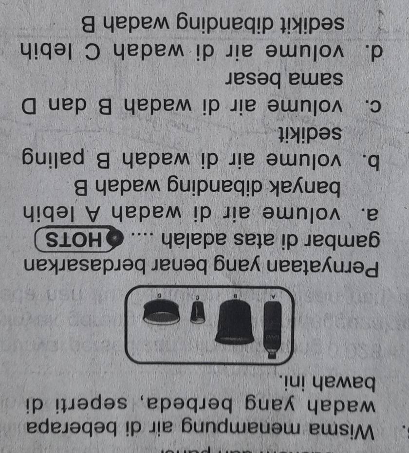 Wisma menampung air di beberapa
wadah yang berbeda, seperti di
bawah ini.
Pernyataan yang benar berdasarkan
gambar di atas adalah .... ● HOTS
a. volume air di wadah A lebih
banyak dibanding wadah B
b. volume air di wadah B paling
sedikit
c. volume air di wadah B dan D
sama besar
d. volume air di wadah C lebih
sedikit dibanding wadah B