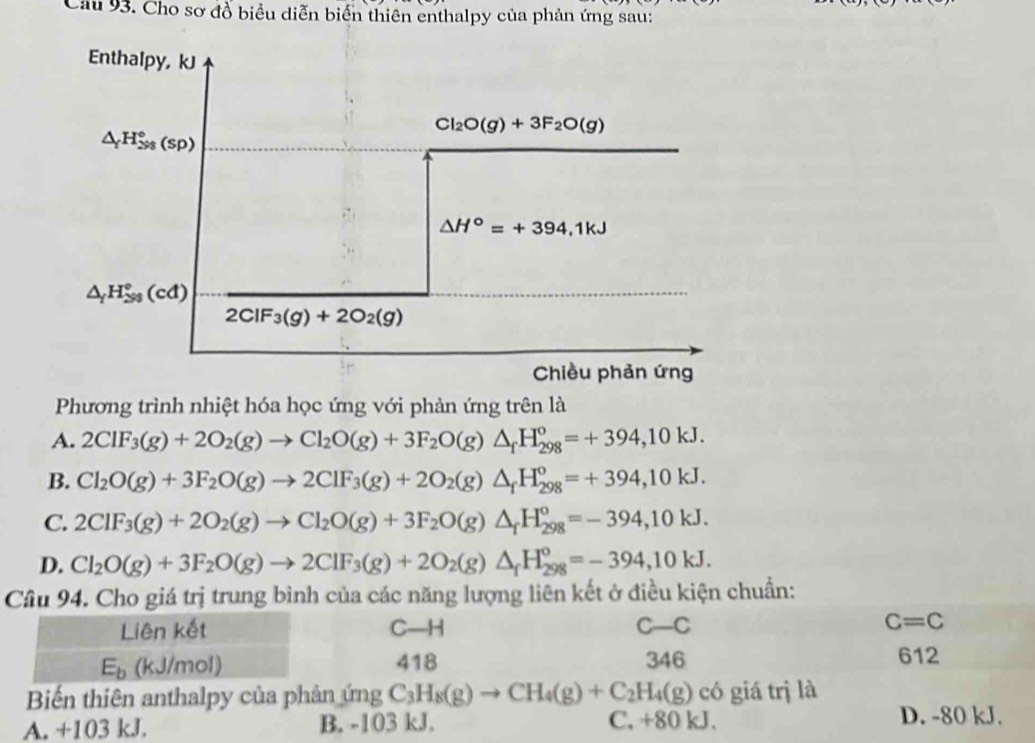 Cau 93. Cho sơ đồ biểu diễn biển thiên enthalpy của phản ứng sau:
Enthalpy, kJ
Cl_2O(g)+3F_2O(g)
△ _fH_(298)°(sp)
△ H°=+394,1kJ
△ _fH_(△ s)°(cd)
2ClF_3(g)+2O_2(g)
Chiều phản ứng
Phương trình nhiệt hóa học ứng với phản ứng trên là
A. 2ClF_3(g)+2O_2(g)to Cl_2O(g)+3F_2O(g)△ _fH_(298)^o=+394,10kJ.
B. Cl_2O(g)+3F_2O(g)to 2ClF_3(g)+2O_2(g)△ _fH_(298)^o=+394,10kJ.
C. 2ClF_3(g)+2O_2(g)to Cl_2O(g)+3F_2O(g)△ _fH_(298)^o=-394,10kJ.
D. Cl_2O(g)+3F_2O(g)to 2ClF_3(g)+2O_2(g)△ _fH_(298)°=-394,10kJ.
Câu 94. Cho giá trị trung bình của các năng lượng liên kết ở điều kiện chuẩn:
Liên kết C—H C- -C C=C
E_b (kJ/mol) 418 346 612
Biến thiên anthalpy của phản ứng C_3H_8(g)to CH_4(g)+C_2H_4(g) có giá trị là
A. +103 kJ. B. -103 kJ. C, +80 kJ. D. -80 kJ.