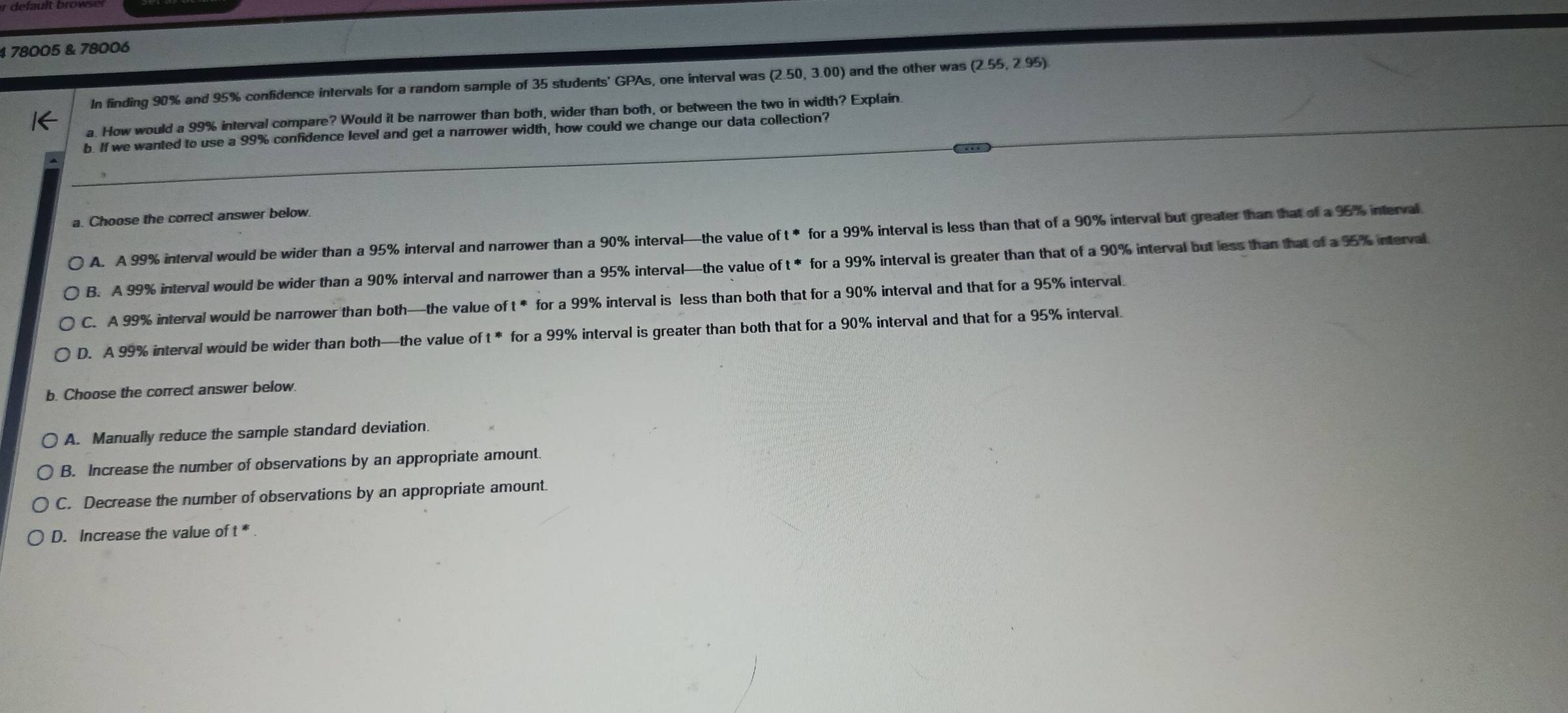 4 78005 & 78006
In finding 90% and 95% confidence intervals for a random sample of 35 students' GPAs, one interval was (2.50,3.00) and the other was (2.55,2.95)
a. How would a 99% interval compare? Would it be narrower than both, wider than both, or between the two in width? Explain.
b. If we wanted to use a 99% confidence level and get a narrower width, how could we change our data collection?
a. Choose the correct answer below.
A. A 99% interval would be wider than a 95% interval and narrower than a 90% interval—the value o ft^* for a 99% interval is less than that of a 90% interval but greater than that of a 95% interval.
B. A 99% interval would be wider than a 90% interval and narrower than a 95% interval—the value oft^* for a 99% interval is greater than that of a 90% interval but less than that of a 95% interval.
C. A 99% interval would be narrower than both—the value of t * for a 99% interval is less than both that for a 90% interval and that for a 95% interval.
D. A 99% interval would be wider than both—the value o 1^* for a 99% interval is greater than both that for a 90% interval and that for a 95% interval.
b. Choose the correct answer below.
A. Manually reduce the sample standard deviation.
B. Increase the number of observations by an appropriate amount.
C. Decrease the number of observations by an appropriate amount.
D. Increase the value of t *