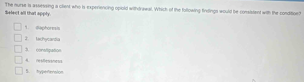 The nurse is assessing a client who is experiencing opioid withdrawal. Which of the following findings would be consistent with the condition?
Select all that apply.
1. diaphoresis
2. tachycardia
3. constipation
4. restlessness
5. hypertension