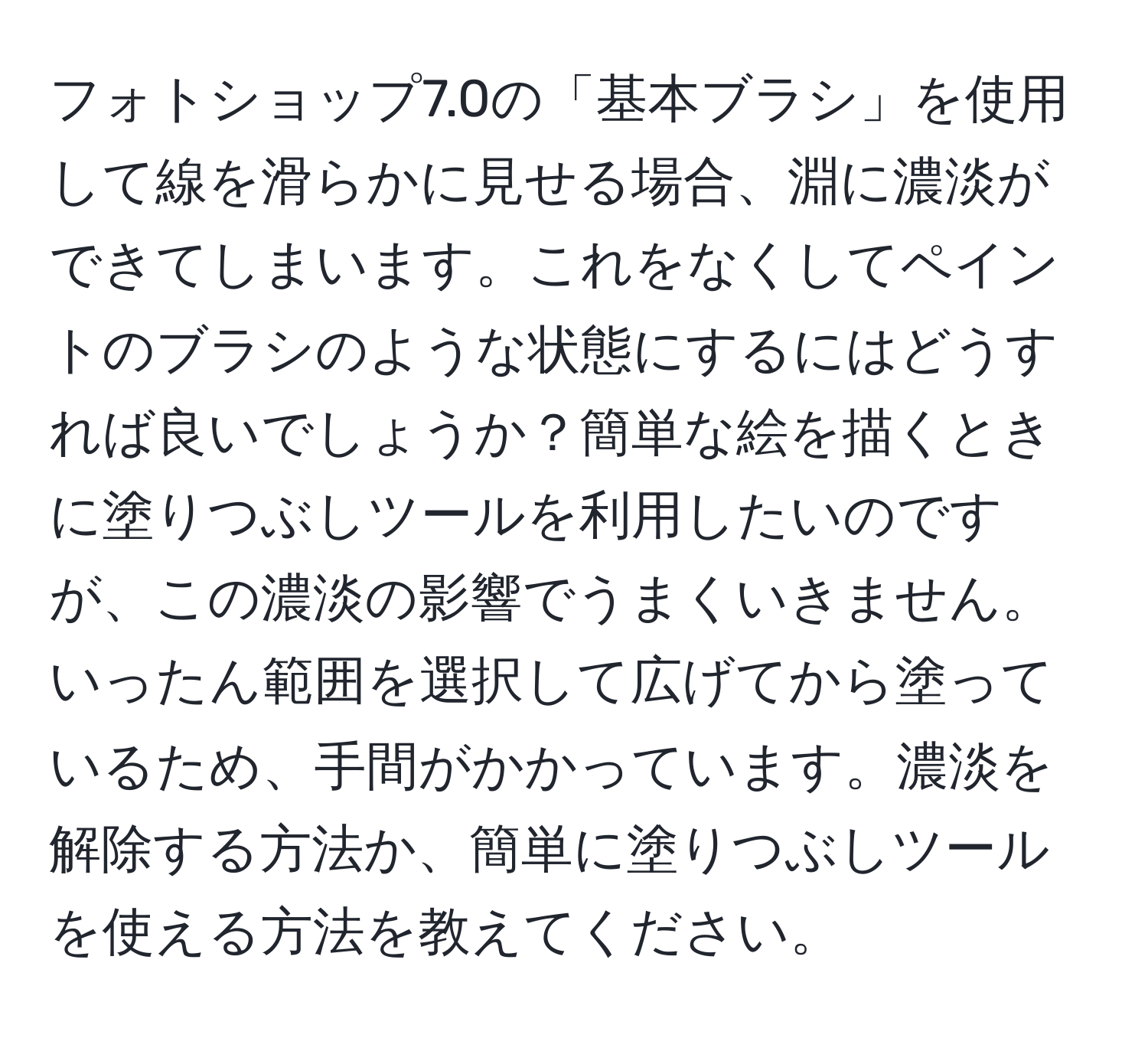 フォトショップ7.0の「基本ブラシ」を使用して線を滑らかに見せる場合、淵に濃淡ができてしまいます。これをなくしてペイントのブラシのような状態にするにはどうすれば良いでしょうか？簡単な絵を描くときに塗りつぶしツールを利用したいのですが、この濃淡の影響でうまくいきません。いったん範囲を選択して広げてから塗っているため、手間がかかっています。濃淡を解除する方法か、簡単に塗りつぶしツールを使える方法を教えてください。