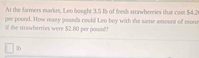 At the farmers market, Leo bought 3.5 lb of fresh strawberries that cost $4.2
per pound. How many pounds could Leo buy with the same amount of mone 
if the strawberries were $2.80 per pound?
lb