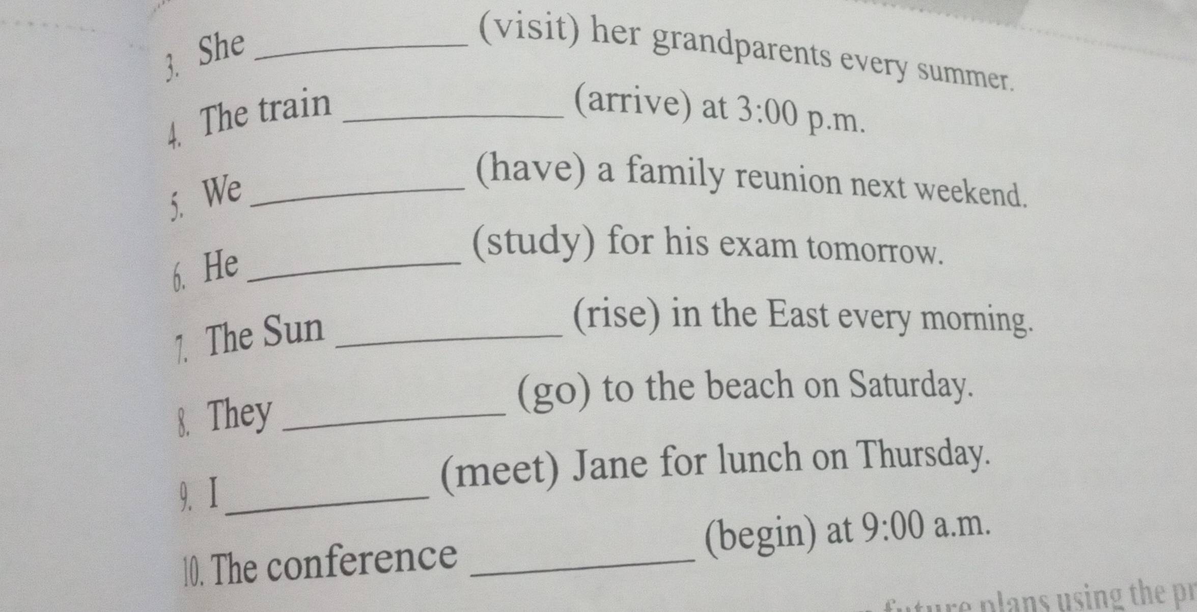 She_ 
(visit) her grandparents every summer. 
(arrive) at 
4. The train _ 3:00 p.m. 
5. We_ 
(have) a family reunion next weekend. 
6. He_ 
(study) for his exam tomorrow. 
1. The Sun_ 
(rise) in the East every morning. 
8. They_ 
(go) to the beach on Saturday. 
9. Ⅰ_ 
(meet) Jane for lunch on Thursday. 
10. The conference _(begin) at 9:00 a.m. 
re plans using the pr