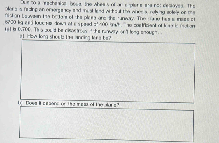 Due to a mechanical issue, the wheels of an airplane are not deployed. The 
plane is facing an emergency and must land without the wheels, relying solely on the 
friction between the bottom of the plane and the runway. The plane has a mass of
5700 kg and touches down at a speed of 400 km/h. The coefficient of kinetic friction 
(μ) is 0.700. This could be disastrous if the runway isn't long enough... 
a) How long should the landing lane be? 
b) Does it depend on the mass of the plane?