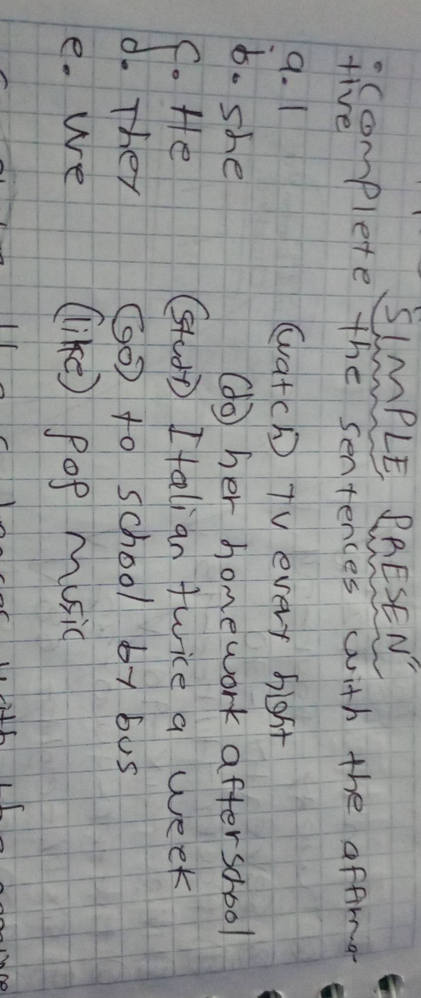 SLMPLE PRESEN 
complete the sentences with the affroa 
five 
9. 1 watch TV every bight 
6. she 
(o her homework afterschool 
S Hfe 
SudD I talian twice a week 
(0 to school 6y1 6u5 
e. We llike) Pop music