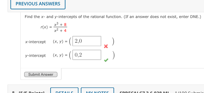 PREVIOUS ANSWERS 
Find the x - and y-intercepts of the rational function. (If an answer does not exist, enter DNE.)
r(x)= (x^3+8)/x^2+4 
x-intercept (x,y)=(|2,0 ) )
X
y-intercept (x,y)=(0,2 □  ) 
Submit Answer