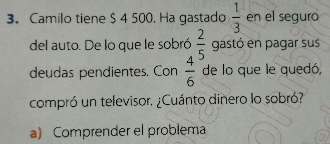 Camilo tiene $ 4 500. Ha gastado  1/3  en el seguro
del auto. De lo que le sobró  2/5  gastó en pagar sus
deudas pendientes. Con  4/6  de lo que le quedó,
compró un televisor. ¿Cuánto dinero lo sobró?
a) Comprender el problema