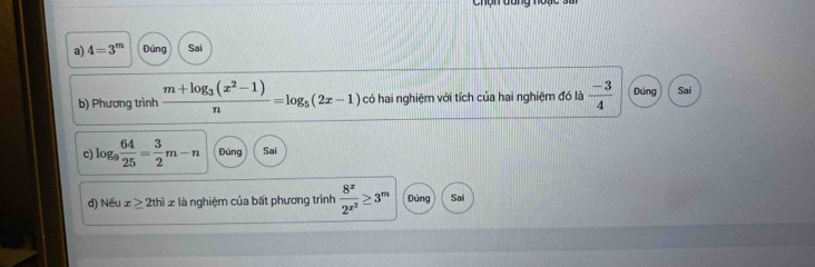 4=3^m Đúng Sai 
b) Phương trình frac m+log _3(x^2-1)n=log _5(2x-1) có hai nghiệm với tích của hai nghiệm đó là  (-3)/4  Đúng Sai 
c log _9 64/25 = 3/2 m-n Đúng Sai 
d) Nếu x≥ 2thix là nghiệm của bất phương trình frac 8^x2^(x^2)≥ 3^m Đúng Sai