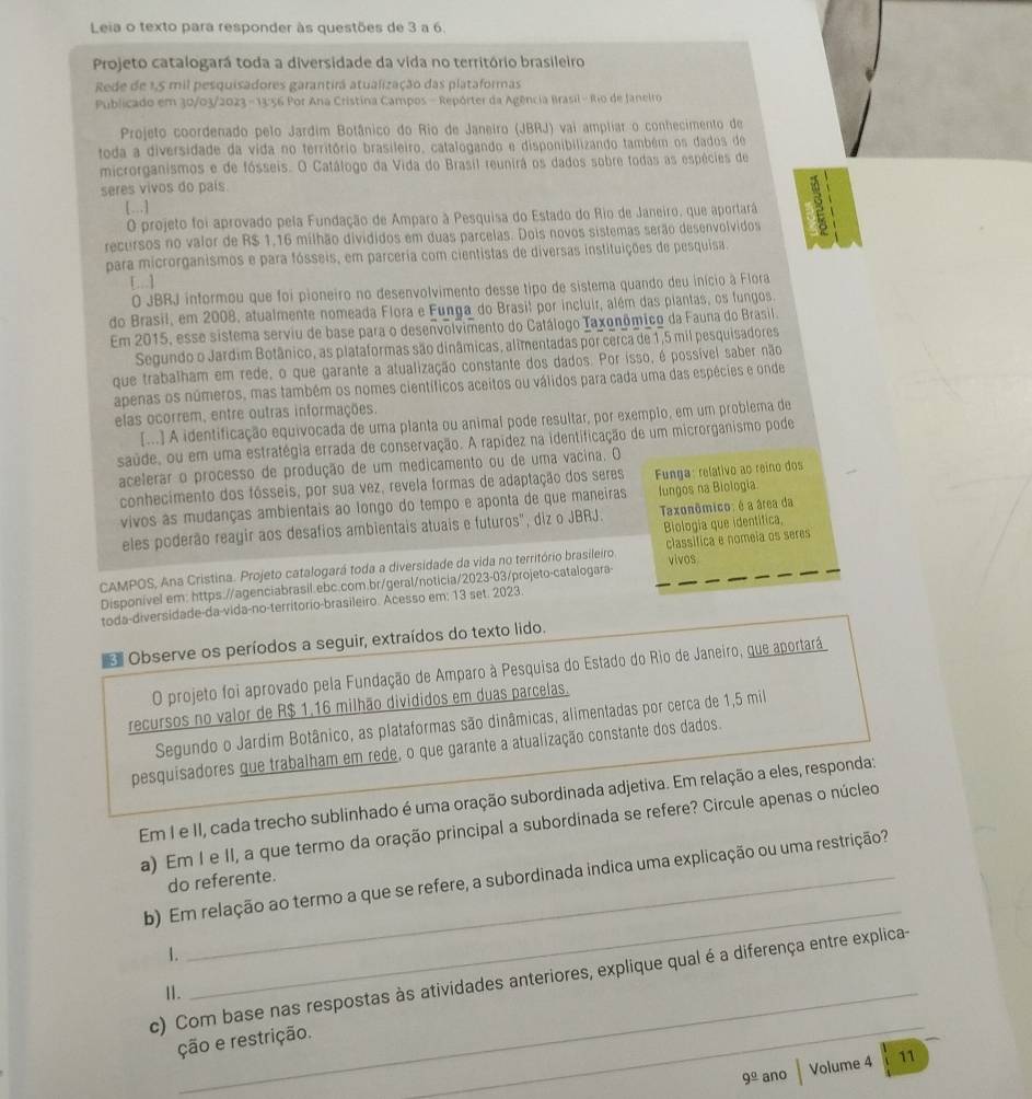 Leia o texto para responder às questões de 3 a 6.
Projeto catalogará toda a diversidade da vida no território brasileiro
Rede de 1,5 mil pesquisadores garantirã atualização das plataformas
Publicado em 30/03/2023 -13:56 Por Ana Cristina Campos - Repórter da Agência Brasil - Rio de Janelro
Projeto coordenado pelo Jardim Botânico do Rio de Janeiro (JBRJ) vai ampliar o conhecimento de
toda a diversidade da vida no território brasileiro, catalogando e disponibilizando também os dados de
microrganismos e de fósseis. O Catálogo da Vida do Brasil reunirá os dados sobre todas as espécies de
seres vivos do país.
[...]
O projeto foi aprovado pela Fundação de Amparo à Pesquisa do Estado do Rio de Janeiro, que aportará 3
recursos no valor de R$ 1,16 milhão divididos em duas parcelas. Dois novos sistemas serão desenvolvidos
para microrganismos e para fósseis, em parceria com cientistas de diversas instituições de pesquisa.
O JBRJ informou que foi pioneiro no desenvolvimento desse tipo de sistema quando deu início à Flora
do Brasil, em 2008, atualmente nomeada Flora e Funga do Brasil por incluir, além das piantas, os fungos.
Em 2015, esse sistema serviu de base para o desenvolvimento do Catálogo Taxonômico da Fauna do Brasil.
Segundo o Jardim Botânico, as plataformas são dinâmicas, alimentadas por cerca de 1,5 mil pesquisadores
que trabalham em rede, o que garante a atualização constante dos dados. Por isso, é possível saber não
apenas os números, mas também os nomes científicos aceitos ou válidos para cada uma das espécies e onde
elas ocorrem, entre outras informações.
[...] A identificação equivocada de uma planta ou animal pode resultar, por exempio, em um problema de
saúde, ou em uma estratégia errada de conservação. A rapídez na identificação de um microrganismo pode
acelerar o processo de produção de um medicamento ou de uma vacina. O
conhecimento dos fósseis, por sua vez, revela formas de adaptação dos seres  Funga: relativo ao reino dos
vivos as mudanças ambientais ao longo do tempo e aponta de que maneiras fungos na Biología
eles poderão reagir aos desafios ambientais atuais e futuros", diz o JBRJ. Taxonômico: é a área da
Biologia que identífica,
CAMPOS, Ana Cristina. Projeto catalogará toda a diversidade da vida no território brasileiro classifica e nomeia os seres
Disponível em: https://agenciabrasil.ebc.com.br/geral/noticia/2023-03/projeto-catalogara- vivos
toda-diversidade-da-vida-no-territorio-brasileiro. Acesso em; 13 set. 2023
 Observe os períodos a seguir, extraídos do texto lido.
O projeto foi aprovado pela Fundação de Amparo à Pesquisa do Estado do Rio de Janeiro, que aportará
recursos no valor de R$ 1,16 milhão divididos em duas parcelas.
Segundo o Jardim Botânico, as plataformas são dinâmicas, alimentadas por cerca de 1,5 mil
pesquisadores que trabalham em rede, o que garante a atualização constante dos dados.
Em I e II, cada trecho sublinhado é uma oração subordinada adjetiva. Em relação a eles, responda:
a) Em I e II, a que termo da oração principal a subordinada se refere? Circule apenas o núcleo
_
b) Em relação ao termo a que se refere, a subordinada indica uma explicação ou uma restrição?
do referente.
1.
c) Com base nas respostas às atividades anteriores, explique qual é a diferença entre explica-
11._
ção e restrição.
_
9^(_ circ) ano Volume 4 11