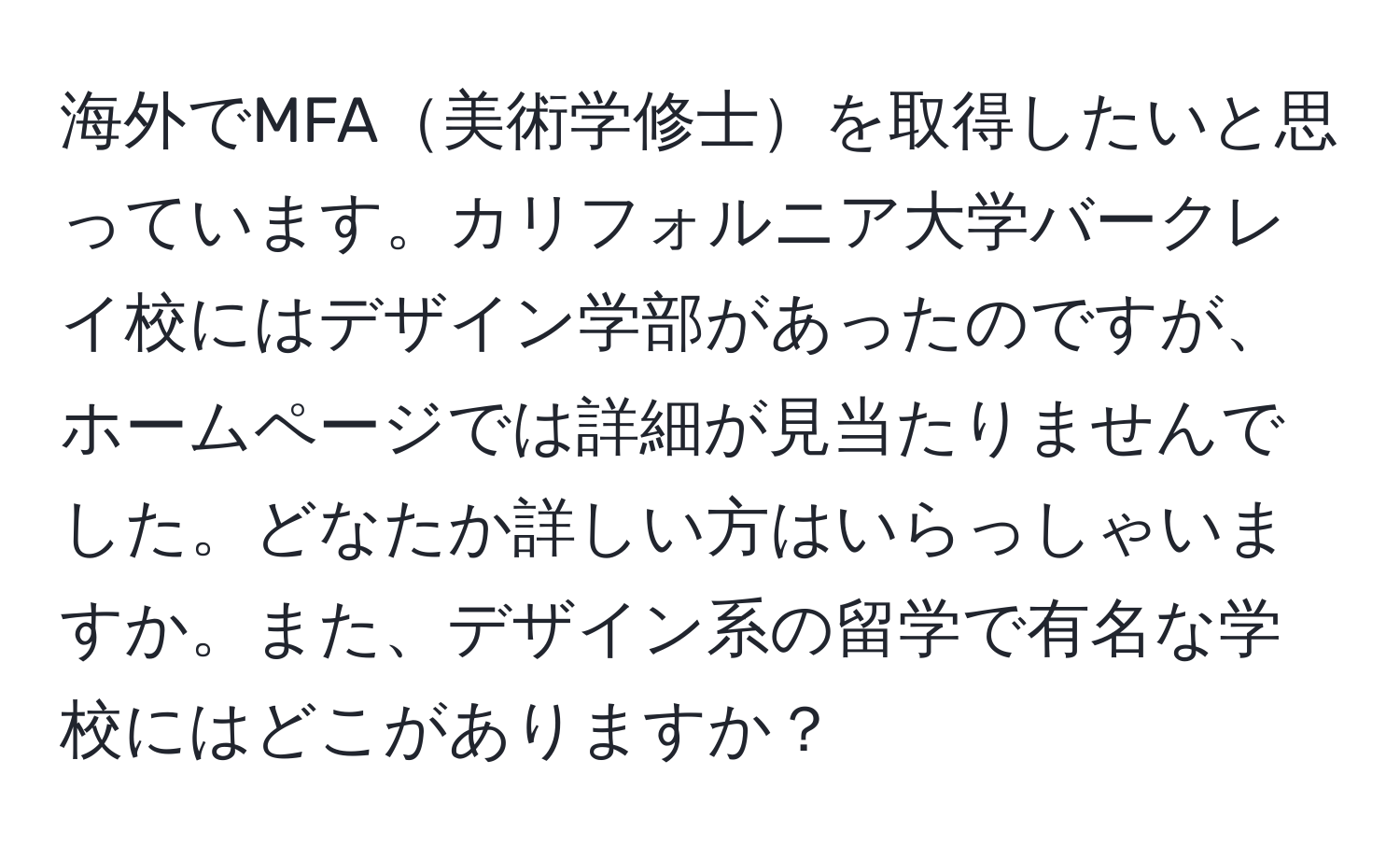 海外でMFA美術学修士を取得したいと思っています。カリフォルニア大学バークレイ校にはデザイン学部があったのですが、ホームページでは詳細が見当たりませんでした。どなたか詳しい方はいらっしゃいますか。また、デザイン系の留学で有名な学校にはどこがありますか？