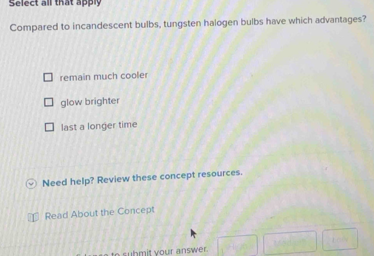 Select all that apply
Compared to incandescent bulbs, tungsten halogen bulbs have which advantages?
remain much cooler
glow brighter
last a longer time
Need help? Review these concept resources.
Read About the Concept
to submit your answer. -HK)