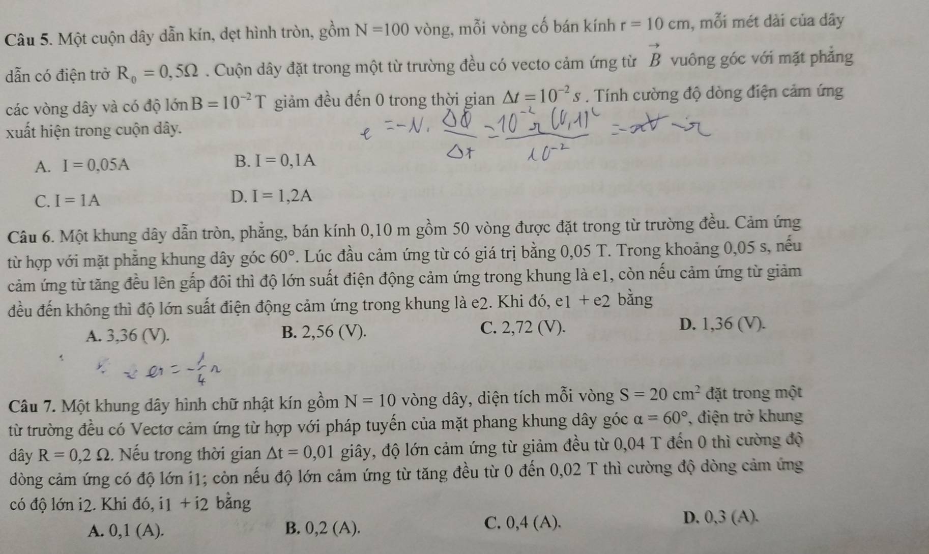 Một cuộn dây dẫn kín, dẹt hình tròn, gồm N=100 vòng, mỗi vòng cố bán kính r=10cm , mỗi mét dài của dây
dẫn có điện trở R_0=0,5Omega. Cuộn dây đặt trong một từ trường đều có vecto cảm ứng từ vector B vuông góc với mặt phẳng
các vòng dây và có độ 10nB=10^(-2)T giảm đều đến 0 trong thời gian △ t=10^(-2)s. Tính cường độ dòng điện cảm ứng
xuất hiện trong cuộn dây.
A. I=0,05A
B. I=0,1A
C. I=1A
D. I=1,2A
Câu 6. Một khung dây dẫn tròn, phẳng, bán kính 0,10 m gồm 50 vòng được đặt trong từ trường đều. Cảm ứng
từ hợp với mặt phẳng khung dây góc 60°. Lúc đầu cảm ứng từ có giá trị bằng 0,05 T. Trong khoảng 0,05 s, nếu
cảm ứng từ tăng đều lên gắp đôi thì độ lớn suất điện động cảm ứng trong khung là e1, còn nếu cảm ứng từ giảm
đều đến không thì độ lớn suất điện động cảm ứng trong khung là e2. Khi đó, e1 + e2 bằng
A. 3,36 (V). B. 2,56 (V). C. 2,72 (V). D. 1,36 (V).
Câu 7. Một khung dây hình chữ nhật kín gồm N=10 vòng dây, diện tích mỗi vòng S=20cm^2 đặt trong một
từ trường đều có Vectơ cảm ứng từ hợp với pháp tuyến của mặt phang khung dây góc alpha =60° , điện trở khung
dây R=0,2Omega. Nếu trong thời gian △ t=0,01 giây, độ lớn cảm ứng từ giảm đều từ 0,04 T đến 0 thì cường độ
dòng cảm ứng có độ lớn 11; còn nếu độ lớn cảm ứng từ tăng đều từ 0 đến 0,02 T thì cường độ dòng cảm ứng
có độ lớn i2. Khi do i1+i2 bàng
A. 0,1(A). B. 0,2 (A).
C. 0,4 (A). D, 0,3 (A).