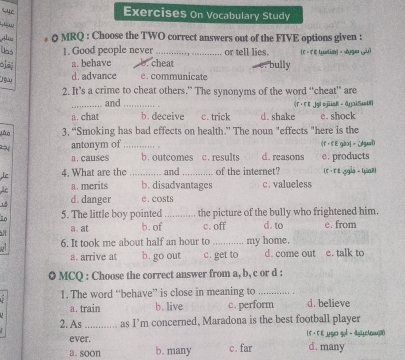 Exercises On Vocabulary Study
,”''
Al 0 MRQ : Choose the TWO correct answers out of the FIVE options given :
1. Good people never _or tell lies. F = F E ualim = oga [yu
a. behave b. cheat bully
jo d. advance c. communicate
2. It’s a crime to cheat others.” The synonyms of the word “cheat” are
_and _(r ·F E .jg| ojiisB - 0yaiSuU
a. chat b. deceive c. trick d. shake e. shock
lào 3, “Smoking has bad effects on health.” The noun "effects "here is the
antonym of

a. causes _b. outcomes c. results d. reasons · fE gào]= ¿gaei e. products
Le 4. What are the_ and _of the internet? (r · re ggis - Uiall
A a. merits b. disadvantages c. valueless
14 d. danger e. costs
1o 5. The little boy pointed_ the picture of the bully who frightened him.
a. at b. of c. off d. to e. from
j 6. It took me about half an hour to _my home.
a. arrive at b. go out c. get to d. come out e. talk to
0 MCQ : Choose the correct answer from a, b, c or d :
1. The word “behave” is close in meaning to_
a. train b. live c. perform d. believe
2. As_ as I'm concerned, Maradona is the best football player
ever. L5·F E _gu gol - dylyctow)
a. soon b. many c. far d. many